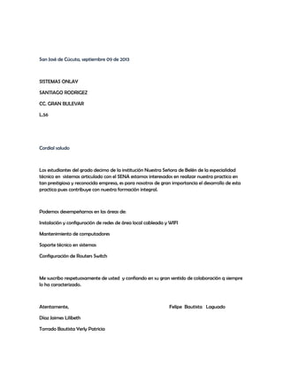San José de Cúcuta, septiembre 09 de 2013
SISTEMAS ONLAY
SANTIAGO RODRIGEZ
CC. GRAN BULEVAR
L.56
Cordial saludo
Los estudiantes del grado decimo de la institución Nuestra Señora de Belén de la especialidad
técnico en sistemas articulado con el SENA estamos interesados en realizar nuestra practica en
tan prestigiosa y reconocida empresa, es para nosotros de gran importancia el desarrollo de esta
practica pues contribuye con nuestra formación integral.
Podemos desempeñarnos en las áreas de:
Instalación y configuración de redes de área local cableada y WIFI
Mantenimiento de computadores
Soporte técnico en sistemas
Configuración de Routers Switch
Me suscribo respetuosamente de usted y confiando en su gran sentido de colaboración q siempre
lo ha caracterizado.
Atentamente, Felipe Bautista Laguado
Díaz Jaimes Lilibeth
Torrado Bautista Yerly Patricia
 