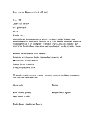 San José de Cúcuta, septiembre 09 de 2013
Sílex SGC
José Carlos De León
CC: gran Bulevar
L-210
Cordial saludo
Los estudiantes del grado decimo de la institución Nuestra señora de Belén de la
especialidad técnica en sistemas articulado con el SENA estamos interesados en realizar
nuestras practicas en tan prestigiosa y reconocida empresa, es para nosotros de gran
importancia el desarrollo de esta practica pues contribuye con nuestra formación integral.
Podemos desempeñarnos en las áreas de:
Instalación y configuración d redes de áreas local cableada y wifi.
Mantenimiento de computadores.
Soporte técnico en sistema.
Configuración Routers Swich.
Me suscribo respetuosamente de usted y confiando en su gran sentido de colaboración
que siempre lo ha caracterizado
Atentamente, Docente:
Enith Johanna quintero Felipe Bautista Laguado
Leidy Patricia quintero
Rector: Carlos Luis Villamizar Ramírez
 
