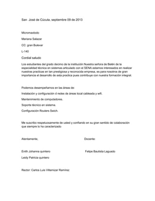 San José de Cúcuta, septiembre 09 de 2013
Micromaxtodo
Mariana Salazar
CC: gran Bulevar
L-140
Cordial saludo
Los estudiantes del grado decimo de la institución Nuestra señora de Belén de la
especialidad técnica en sistemas articulado con el SENA estamos interesados en realizar
nuestras practicas en tan prestigiosa y reconocida empresa, es para nosotros de gran
importancia el desarrollo de esta practica pues contribuye con nuestra formación integral.
Podemos desempeñarnos en las áreas de:
Instalación y configuración d redes de áreas local cableada y wifi.
Mantenimiento de computadores.
Soporte técnico en sistema.
Configuración Routers Swich.
Me suscribo respetuosamente de usted y confiando en su gran sentido de colaboración
que siempre lo ha caracterizado
Atentamente, Docente:
Enith Johanna quintero Felipe Bautista Laguado
Leidy Patricia quintero
Rector: Carlos Luis Villamizar Ramírez
 