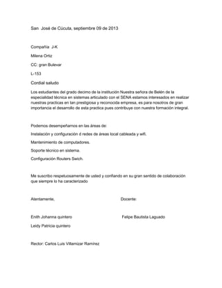San José de Cúcuta, septiembre 09 de 2013
Compañía J-K
Milena Ortiz
CC: gran Bulevar
L-153
Cordial saludo
Los estudiantes del grado decimo de la institución Nuestra señora de Belén de la
especialidad técnica en sistemas articulado con el SENA estamos interesados en realizar
nuestras practicas en tan prestigiosa y reconocida empresa, es para nosotros de gran
importancia el desarrollo de esta practica pues contribuye con nuestra formación integral.
Podemos desempeñarnos en las áreas de:
Instalación y configuración d redes de áreas local cableada y wifi.
Mantenimiento de computadores.
Soporte técnico en sistema.
Configuración Routers Swich.
Me suscribo respetuosamente de usted y confiando en su gran sentido de colaboración
que siempre lo ha caracterizado
Atentamente, Docente:
Enith Johanna quintero Felipe Bautista Laguado
Leidy Patricia quintero
Rector: Carlos Luis Villamizar Ramírez
 