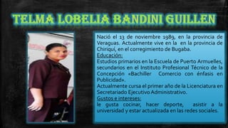 Nació el 13 de noviembre 1989, en la provincia de
Veraguas. Actualmente vive en la en la provincia de
Chiriquí, en el corregimiento de Bugaba.
Educación:
Estudios primarios en la Escuela de Puerto Armuelles,
secundarios en el Instituto Profesional Técnico de la
Concepción «Bachiller Comercio con énfasis en
Publicidad».
Actualmente cursa el primer año de la Licenciatura en
Secretariado Ejecutivo Administrativo.
Gustos e intereses:
le gusta cocinar, hacer deporte,
asistir a la
universidad y estar actualizada en las redes sociales.

 