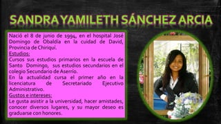 Nació el 8 de junio de 1994, en el hospital José
Domingo de Obaldía en la cuidad de David,
Provincia de Chiriquí.
Estudios:
Cursos sus estudios primarios en la escuela de
Santo Domingo, sus estudios secundarios en el
colegio Secundario de Aserrío.
En la actualidad cursa el primer año en la
licenciatura
de
Secretariado
Ejecutivo
Administrativo.
Gustos e intereses:
Le gusta asistir a la universidad, hacer amistades,
conocer diversos lugares, y su mayor deseo es
graduarse con honores.

 