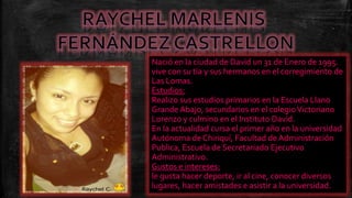 Nació en la ciudad de David un 31 de Enero de 1995.
vive con su tía y sus hermanos en el corregimiento de
Las Lomas.
Estudios:
Realizo sus estudios primarios en la Escuela Llano
Grande Abajo, secundarios en el colegio Victoriano
Lorenzo y culmino en el Instituto David.
En la actualidad cursa el primer año en la universidad
Autónoma de Chiriquí, Facultad de Administración
Publica, Escuela de Secretariado Ejecutivo
Administrativo.
Gustos e intereses:
le gusta hacer deporte, ir al cine, conocer diversos
lugares, hacer amistades e asistir a la universidad.

 