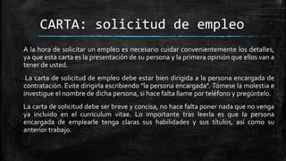 CARTA: solicitud de empleo
A la hora de solicitar un empleo es necesario cuidar convenientemente los detalles,
ya que esta carta es la presentación de su persona y la primera opinión que ellos van a
tener de usted.
La carta de solicitud de empleo debe estar bien dirigida a la persona encargada de
contratación. Evite dirigirla escribiendo "la persona encargada". Tómese la molestia e
investigue el nombre de dicha persona, si hace falta llame por teléfono y pregúntelo.
La carta de solicitud debe ser breve y concisa, no hace falta poner nada que no venga
ya incluido en el curriculum vitae. Lo importante tras leerla es que la persona
encargada de emplearle tenga claras sus habilidades y sus títulos, así como su
anterior trabajo.

 