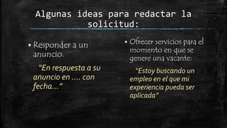 Algunas ideas para redactar la
solicitud:
 Responder

anuncio.

a un

“En respuesta a su
anuncio en …. con
fecha…”



Ofrecer servicios para el
momento en que se
genere una vacante:
“Estoy buscando un
empleo en el que mi
experiencia pueda ser
aplicada”

 