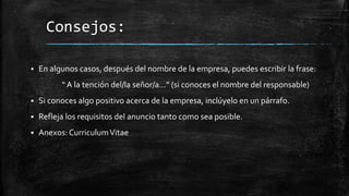 Consejos:


En algunos casos, después del nombre de la empresa, puedes escribir la frase:
“ A la tención del/la señor/a…” (si conoces el nombre del responsable)



Si conoces algo positivo acerca de la empresa, inclúyelo en un párrafo.



Refleja los requisitos del anuncio tanto como sea posible.



Anexos: Curriculum Vitae

 