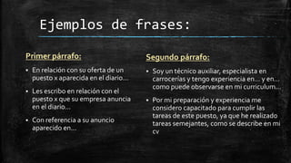 Ejemplos de frases:
Primer párrafo:


En relación con su oferta de un
puesto x aparecida en el diario...



Les escribo en relación con el
puesto x que su empresa anuncia
en el diario...



Con referencia a su anuncio
aparecido en...

Segundo párrafo:


Soy un técnico auxiliar, especialista en
carrocerías y tengo experiencia en... y en...
como puede observarse en mi curriculum...



Por mi preparación y experiencia me
considero capacitado para cumplir las
tareas de este puesto, ya que he realizado
tareas semejantes, como se describe en mi
cv

 
