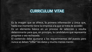 Es la imagen que se ofrece, la primera información y única que,
hasta ese momento tiene la empresa a la que se trata de acceder.
Es un elemento básico en un proceso de selección y resulta
determinante para que, en principio, la candidatura que representa
progrese o sea rechazada.
El contenido debe ajustarse a los requerimientos del puesto pero
nunca se deben “inflar” los datos y mucho menos mentir.

 