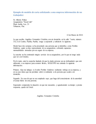 Ejemplo de modelo de carta solicitando a una empresa información de un
trabajador:
Sr. Alberto Peláez
Aseguradora "Good Life"
Plaza Jardín, Loc. 21
Tehuacan, Pue.
12 de Marzo de 2010
La que escribe, Angélica Fernandez Córdoba, con mi domicilio en la calle 7 norte, número
312, Col. Centro, Puebla, Puebla, vengo a exponerle y solicitarle lo siguiente:
Desde hace dos semanas se ha presentado una persona que se identifica como Porfirio
Gutiérrez, quien se dice representante de su aseguradora, cobrando supuestas
mensualidades atrasadas por un seguro de su empresa.
La suscrita no he contratado ningún servicio de su aseguradora, por lo que no tengo nada
que ver con Ustedes.
Por lo tanto, ante la sospecha fundada de que la citada persona sea un defraudador que está
utilizando a su empresa para cometer ilícitos, SOLICITO me extienda la siguiente
información:
Primero. Que me indique si el señor Porfirio Gutiérrez realmente trabaja en su empresa, y
en su caso datos que me permitan saber si realmente es la persona que acude a mi
domicilio.
Segundo. En caso de que no sea empleado suyo, que haga del conocimiento de la autoridad
el actuar ilícito de esta persona.
Esperando comprenda la situación en que me encuentro, y agradeciendo su tiempo y pronta
respuesta, quedo de Usted.
Angélica Fernandez Córdoba
 