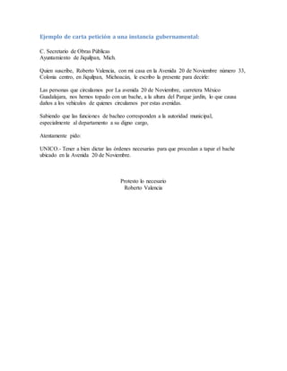 Ejemplo de carta petición a una instancia gubernamental:
C. Secretario de Obras Públicas
Ayuntamiento de Jiquilpan, Mich.
Quien suscribe, Roberto Valencia, con mi casa en la Avenida 20 de Noviembre número 33,
Colonia centro, en Jiquilpan, Michoacán, le escribo la presente para decirle:
Las personas que circulamos por La avenida 20 de Noviembre, carretera México
Guadalajara, nos hemos topado con un bache, a la altura del Parque jardín, lo que causa
daños a los vehículos de quienes circulamos por estas avenidas.
Sabiendo que las funciones de bacheo corresponden a la autoridad municipal,
especialmente al departamento a su digno cargo,
Atentamente pido:
UNICO.- Tener a bien dictar las órdenes necesarias para que procedan a tapar el bache
ubicado en la Avenida 20 de Noviembre.
Protesto lo necesario
Roberto Valencia
 