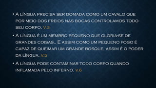 • A língua precisa ser domada como um cavalo que
por meio dos freios nas bocas controlamos todo
seu corpo. V.3
• A língua é um membro pequeno que gloria-se de
grandes coisas.. E assim como um pequeno fogo é
capaz de queimar um grande bosque, assim é o poder
da língua. V.5
• A língua pode contaminar todo corpo quando
inflamada pelo inferno. V.6
 