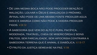 • De uma mesma boca não pode proceder benção e
maldição, louvar a Deus e amaldiçoa o próximo.
Afinal não pode de uma mesma fonte produzir agua
doce e amarga como não pode a videira produzir
figos. V.9-12
• A sabedoria que vem do alto é pura, pacífica,
moderada, tratável, cheia de misericórdia e bons
frutos, sem parcialidade, sem hipocrisia contraria a
sabedoria terrena que é animal e diabólica. V.13-17
• O fruto da justiça semeia-se na paz. V.18
 