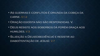 • As guerras e conflitos é oriunda da cobiça da
carne. V.1-2
• Oração egoísta não são respondidas. V.
• Deus resiste aos soberbos dá porém graça aos
humildes. V.3
• Sujeição a Deus(obediência) e resistir ao
diabo(tentação de jesus). V.7
 