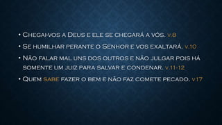 • Chegai-vos a Deus e ele se chegará a vós. V.8
• Se humilhar perante o Senhor e vos exaltará. V.10
• Não falar mal uns dos outros e não julgar pois há
somente um juiz para salvar e condenar. V.11-12
• Quem sabe fazer o bem e não faz comete pecado. v17
 