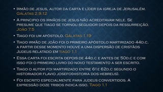 • Irmão de jesus, autor da carta e líder da igreja de Jerusalém.
Gálatas 2.9,12
• A principio os irmãos de jesus não acreditavam nele. Se
presume que tiago se tornou seguidor depois da ressurreição.
João 7.5
• Tiago foi um apóstolo. Gálatas 1.19
• Tiago irmão de joão foi o primeiro apóstolo martirizado 44d.c.
a partir desse momento houve a uma dispersão de cristãos
Judeus relatado em tiago 1.1
• Essa carta foi escrita depois de 44d.c e antes de 50d.c e com
isso foi o primeiro livro do novo testamento a ser escrito.
• Tiago o autor foi martirizado entre 61e 62d.c segundo o
historiador flavio josefo(historia dos hebreus).
• Foi escrito especialmente para judeus convertidos. A
expressão doze tribos indica isso. Tiago 1.1
 