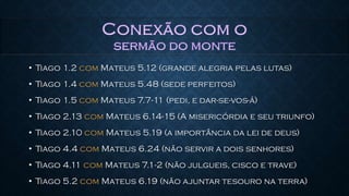 • Tiago 1.2 com Mateus 5.12 (grande alegria pelas lutas)
• Tiago 1.4 com Mateus 5.48 (sede perfeitos)
• Tiago 1.5 com Mateus 7.7-11 (pedi, e dar-se-vos-á)
• Tiago 2.13 com Mateus 6.14-15 (A misericórdia e seu triunfo)
• Tiago 2.10 com Mateus 5.19 (a importância da lei de deus)
• Tiago 4.4 com Mateus 6.24 (não servir a dois senhores)
• Tiago 4.11 com Mateus 7.1-2 (não julgueis, cisco e trave)
• Tiago 5.2 com Mateus 6.19 (não ajuntar tesouro na terra)
 