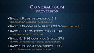 • Tiago 1.5 com provérbios 2.6
(busca pela sabedoria de Deus)
• Tiago 1.19 com provérbios 29.20 (precipitação)
• Tiago 3.18 com provérbios 11.30
(o fruto do justo é vida)
• Tiago 4.13-16 com provérbios 27.1
(o amanha pertence a Deus, dependência)
• Tiago 5.20 com provérbios 10.12
(A eficácia do amor com o perdido)
 