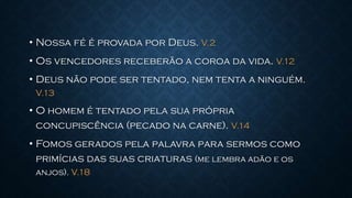 • Nossa fé é provada por Deus. V.2
• Os vencedores receberão a coroa da vida. V.12
• Deus não pode ser tentado, nem tenta a ninguém.
V.13
• O homem é tentado pela sua própria
concupiscência (pecado na carne). V.14
• Fomos gerados pela palavra para sermos como
primícias das suas criaturas (me lembra adão e os
anjos). V.18
 