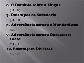 6. O Domínio sobre a Língua  (3.1 – 12) 7. Dois tipos de Sabedoria  (3.13 – 18) 8. Advertência contra o Mundanismo  (cap. 4) 9. Advertência contra Opressores Ricos  (5.1 – 6) 10. Exortações Diversas  (5.7 – 20) 