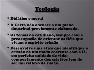 * Didático e moral * A Carta não obedece a um plano doutrinal previamente elaborado.  * Os temas do cotidiano, sempre com a preocupação de orientar os fiéis que vivam o espírito cristão * Desenvolve uma ética que identifique o cristão de um modo coerente com a fé, em perfeita unidade de vida: comportamento dos cristãos tem de ser um reflexo da sua fé. 