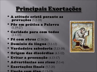 * A atitude cristã perante as provações   (1.2-18) * Pôr em prática a Palavra   (1.19-27) * Caridade para com todos   (2.1-13)  * Fé com obras  ( 2.14-26) * Domínio da língua   (3.1-12)  * Verdadeira sabedoria   (3.13-18)  * Origem das discórdias   (4.1-12) * Evitar a presunção   (4.13-17)  * Advertências aos ricos   (5.1-6) * Exortações finais   (5.7-20) * Unção com óleo   (5.13-15) 
