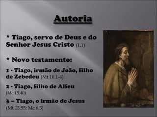 * Tiago, servo de Deus e do Senhor Jesus Cristo  (1.1) * Novo testamento:  1 - Tiago, irmão de João, filho de Zebedeu  (Mt 10.1-4) 2 - Tiago, filho de Alfeu (Mc 15.40) 3 – Tiago, o irmão de Jesus   (Mt 13.55; Mc 6.3) 