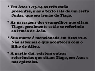 * Em Atos 1.13-14 os três estão presentes, mas o texto fala de um certo Judas, que era irmão de Tiago.  * As passagens dos evangelhos que citam Tiago, geralmente estão se referindo ao irmão de João.  * Sua morte é mencionada em Atos 12.2. Não sabemos o que aconteceu com o filho de Alfeu.  * A partir daí, existem outras referências que citam Tiago, em Atos e nas epístolas.  