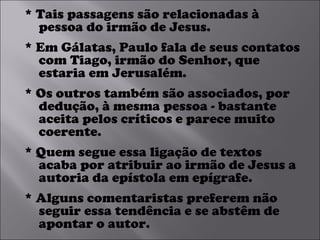 * Tais passagens são relacionadas à pessoa do irmão de Jesus.  * Em Gálatas, Paulo fala de seus contatos com Tiago, irmão do Senhor, que estaria em Jerusalém.  * Os outros também são associados, por dedução, à mesma pessoa - bastante aceita pelos críticos e parece muito coerente.  * Quem segue essa ligação de textos acaba por atribuir ao irmão de Jesus a autoria da epístola em epígrafe.  * Alguns comentaristas preferem não seguir essa tendência e se abstêm de apontar o autor. 