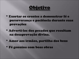 * Exortar os crentes a demonstrar fé e perseverança e paciência durante suas provações  * Adverti-los dos pecados que resultam na desaprovação divina.  * Amor aos irmãos, partilha dos bens * Fé genuína com boas obras 