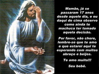 Mamãe, já se passaram 17 anos desde aquele dia, e eu daqui de cima observo como ainda te machuca ter tomado aquela decisão. Por favor, não chore, lembre-se que te amo e que estarei aqui te esperando com muitos abraço e beijos. Te amo muito!!! Seu bebê. 