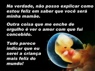 Na verdade, não posso explicar como estou feliz em saber que você será minha mamãe. Tudo parece indicar que eu serei a criança mais feliz do mundo! Outra coisa que me enche de orgulho é ver o amor com que fui concebido. 