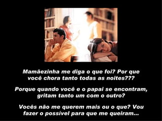 Mamãezinha me diga o que foi? Por que você chora tanto todas as noites??? Porque quando você e o papai se encontram, gritam tanto um com o outro? Vocês não me querem mais ou o que? Vou fazer o possível para que me queiram... 