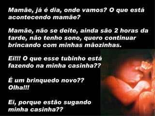 Ei!!! O que esse tubinho está fazendo na minha casinha?? Mamãe, já é dia, onde vamos? O que está acontecendo mamãe? Mamãe, não se deite, ainda são 2 horas da tarde, não tenho sono, quero continuar brincando com minhas mãozinhas. É um brinquedo novo?? Olha!!! Ei, porque estão sugando minha casinha?? 