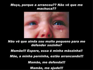 Mamãe!!! Espere, essa é minha mãozinha!! Moço, porque a arrancou?? Não vê que me machuca?? Mamãe, me defenda!!! Mamãe, me ajude!!! Não vê que ainda sou muito pequeno para me defender sozinho? Mãe, a minha perninha, estão arrancando!!! 