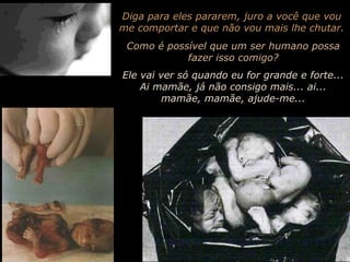 Diga para eles pararem, juro a você que vou
me comportar e que não vou mais lhe chutar.
Como é possível que um ser humano possa
fazer isso comigo?
Ele vai ver só quando eu for grande e forte...
Ai mamãe, já não consigo mais... ai...
mamãe, mamãe, ajude-me...

 