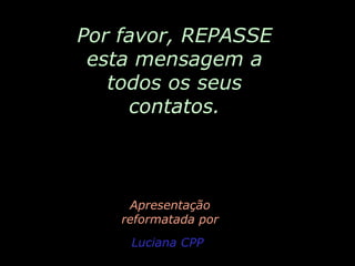 Por favor, REPASSE
esta mensagem a
todos os seus
contatos.

Apresentação
reformatada por
Luciana CPP

 
