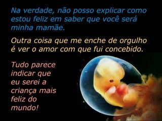 Na verdade, não posso explicar como
estou feliz em saber que você será
minha mamãe.
Outra coisa que me enche de orgulho
é ver o amor com que fui concebido.
Tudo parece
indicar que
eu serei a
criança mais
feliz do
mundo!

 