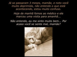 Já se passaram 3 meses, mamãe, e noto você
muito deprimida, não entendo o que está
acontecendo, estou muito confuso.
Hoje de manhã fomos ao médico e ele
marcou uma visita para amanhã...
Não entendo, eu me sinto muito bem... Por
acaso você se sente mal, mamãe?

 