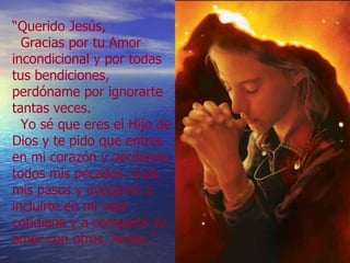 “ Querido Jesús,    Gracias por tu Amor incondicional y por todas tus bendiciones, perdóname por ignorarte tantas veces.   Yo sé que eres el Hijo de Dios y te pido que entres en mi corazón y perdones todos mis pecados. Guía mis pasos y ayúdame a incluirte en mi vida cotidiana y a compartir tu amor con otros. Amén.” 