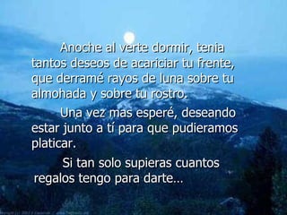 Anoche al verte dormir, tenia tantos deseos de acariciar tu frente, que derramé rayos de luna sobre tu almohada y sobre tu rostro.  Una vez mas esperé, deseando estar junto a tí para que pudieramos platicar. Si tan solo supieras cuantos regalos tengo para darte… 