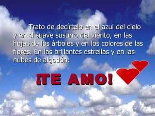 Trato de decírtelo en el azul del cielo y en el suave susurro del viento, en las hojas de los árboles y en los colores de las flores. En las brillantes estrellas y en las nubes de algodón:  TE  AMO! ¡ 