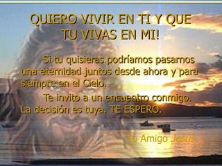 Si tu quisieras podríamos pasarnos una eternidad juntos desde ahora y para siempre en el Cielo.  Te invito a un encuentro conmigo. La decisión es tuya. TE ESPERO. Tu Amigo  Jesús QUIERO VIVIR EN TI Y QUE TU VIVAS EN MI! 