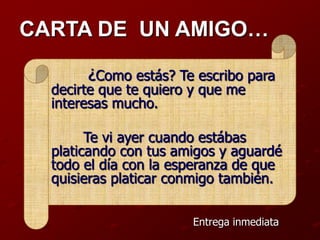 CARTA DE UN AMIGO…

       ¿Como estás? Te escribo para
  decirte que te quiero y que me
  interesas mucho.

        Te vi ayer cuando estábas
  platicando con tus amigos y aguardé
  todo el día con la esperanza de que
  quisieras platicar conmigo también.

                       Entrega inmediata
 