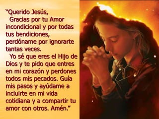 “Querido Jesús,
  Gracias por tu Amor
incondicional y por todas
tus bendiciones,
perdóname por ignorarte
tantas veces.
  Yo sé que eres el Hijo de
Dios y te pido que entres
en mi corazón y perdones
todos mis pecados. Guía
mis pasos y ayúdame a
incluirte en mi vida
cotidiana y a compartir tu
amor con otros. Amén.”
 