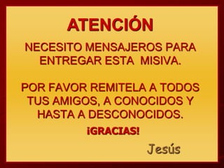 ATENCIÓN
NECESITO MENSAJEROS PARA
  ENTREGAR ESTA MISIVA.

POR FAVOR REMITELA A TODOS
 TUS AMIGOS, A CONOCIDOS Y
  HASTA A DESCONOCIDOS.
         ¡GRACIAS!
                     Jesús
 