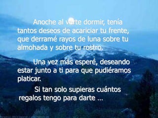 Anoche al verte dormir, tenía
tantos deseos de acariciar tu frente,
que derramé rayos de luna sobre tu
almohada y sobre tu rostro.

      Una vez más esperé, deseando
estar junto a ti para que pudiéramos
platicar.
     Si tan solo supieras cuántos
regalos tengo para darte …
 