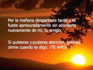 Por la mañana despertaste tarde y te
fuiste apresuradamente sin acordarte
nuevamente de mí, tu amigo.

Si quisieras y pusieras atención, podrías
oírme cuando te digo: ¡TE AMO!.
 