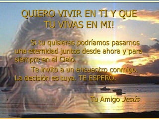 QUIERO VIVIR EN TI Y QUE
     TU VIVAS EN MI!
     Si tu quisieras podríamos pasarnos
una eternidad juntos desde ahora y para
siempre en el Cielo.
     Te invito a un encuentro conmigo.
La decisión es tuya. TE ESPERO.

                       Tu Amigo Jesús
 