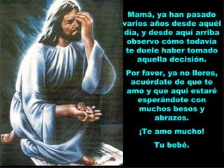 Mamá, ya han pasado varios años desde aquél día, y desde aquí arriba observo cómo todavía te duele haber tomado aquella decisión. Por favor, ya no llores, acuérdate de que te amo y que aquí estaré esperándote con muchos besos y abrazos. ¡Te amo mucho! Tu bebé. 