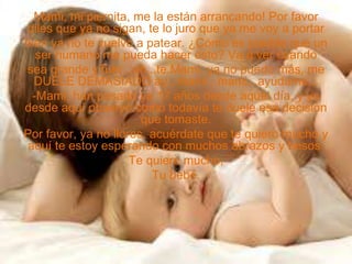 Mami, mi piernita, me la están arrancando! Por favor
diles que ya no sigan, te lo juro que ya me voy a portar
bien ya no te vuelvo a patear. ¿Cómo es posible que un
ser humano me pueda hacer esto? Va a ver cuando
sea grande y fuer...ah...te.Mami, ya no puedo más, me
DUELE DEMASIADO ay...mami...mami...ayúdame...
-Mami, han pasado ya 17 años desde aquel día, y yo
desde aquí observo como todavía te duele esa decisión
que tomaste.
Por favor, ya no llores, acuérdate que te quiero mucho y
aquí te estoy esperando con muchos abrazos y besos.
Te quiere mucho,
Tu bebé.
 